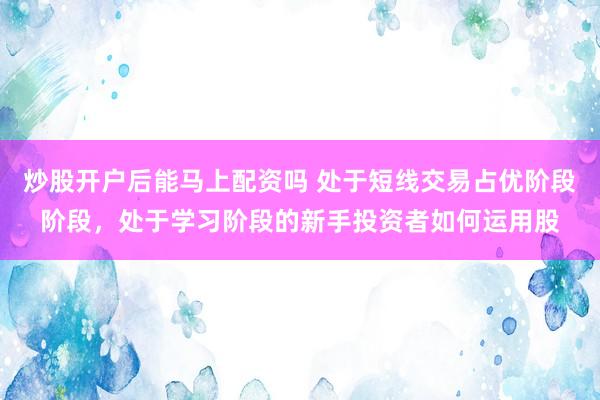 炒股开户后能马上配资吗 处于短线交易占优阶段阶段，处于学习阶段的新手投资者如何运用股