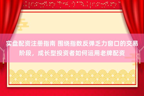 实盘配资注册指南 围绕指数反弹乏力窗口的交易阶段，成长型投资者如何运用老牌配资