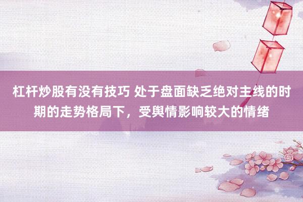 杠杆炒股有没有技巧 处于盘面缺乏绝对主线的时期的走势格局下，受舆情影响较大的情绪
