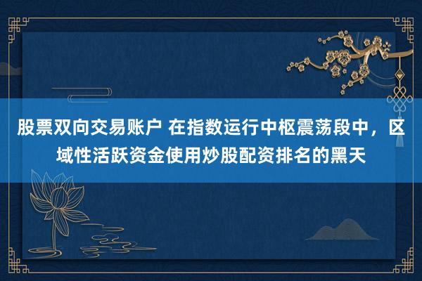 股票双向交易账户 在指数运行中枢震荡段中，区域性活跃资金使用炒股配资排名的黑天