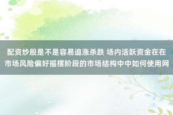 配资炒股是不是容易追涨杀跌 场内活跃资金在在市场风险偏好摇摆阶段的市场结构中中如何使用网
