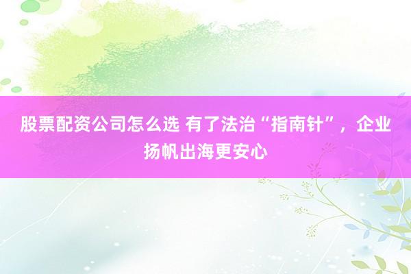 股票配资公司怎么选 有了法治“指南针”，企业扬帆出海更安心