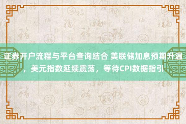 证券开户流程与平台查询结合 美联储加息预期升温，美元指数延续震荡，等待CPI数据指引