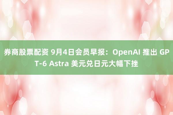 券商股票配资 9月4日会员早报:OpenAI 推出 GPT-6 Astra 美元兑日元大幅下挫