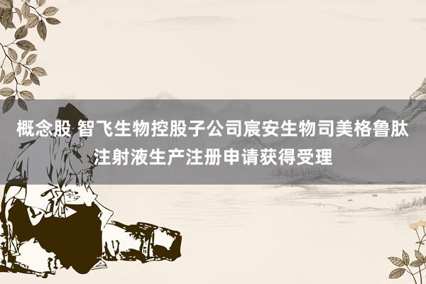 概念股 智飞生物控股子公司宸安生物司美格鲁肽注射液生产注册申请获得受理