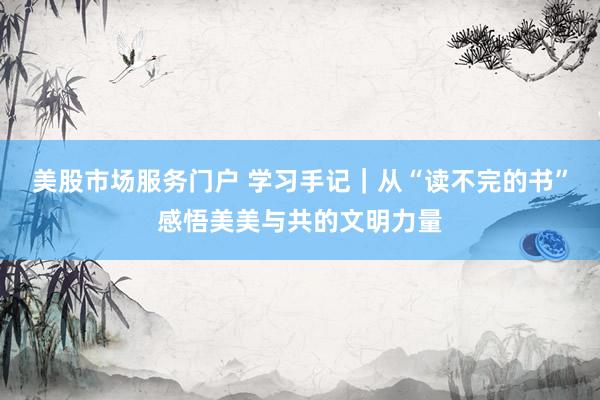美股市场服务门户 学习手记|从“读不完的书”感悟美美与共的文明力量