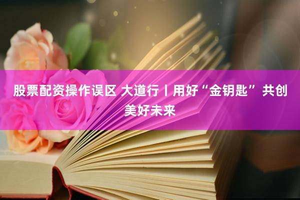 股票配资操作误区 大道行丨用好“金钥匙” 共创美好未来