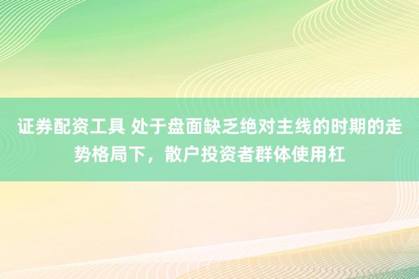 证券配资工具 处于盘面缺乏绝对主线的时期的走势格局下,散户投资者群体使用杠