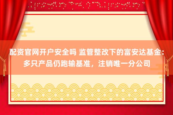 配资官网开户安全吗 监管整改下的富安达基金：多只产品仍跑输基准，注销唯一分公司