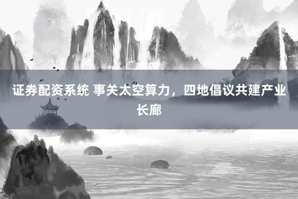 证券配资系统 事关太空算力，四地倡议共建产业长廊