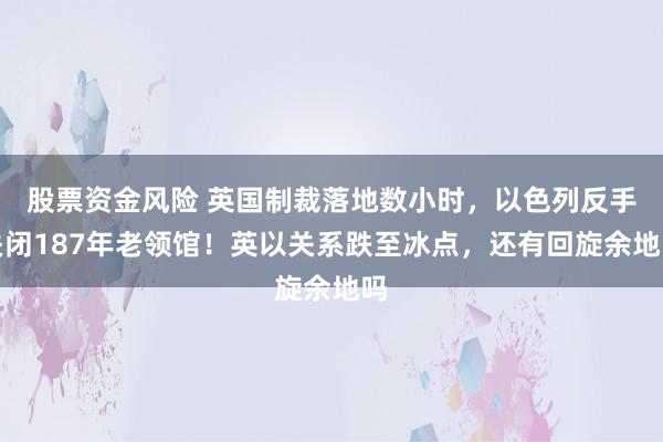 股票资金风险 英国制裁落地数小时，以色列反手关闭187年老领馆！英以关系跌至冰点，还有回旋余地吗