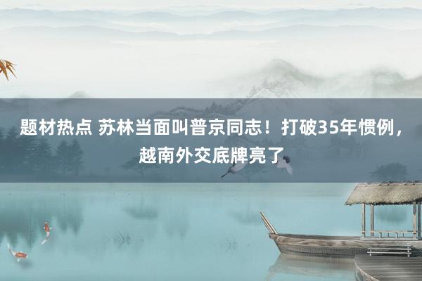 题材热点 苏林当面叫普京同志！打破35年惯例，越南外交底牌亮了