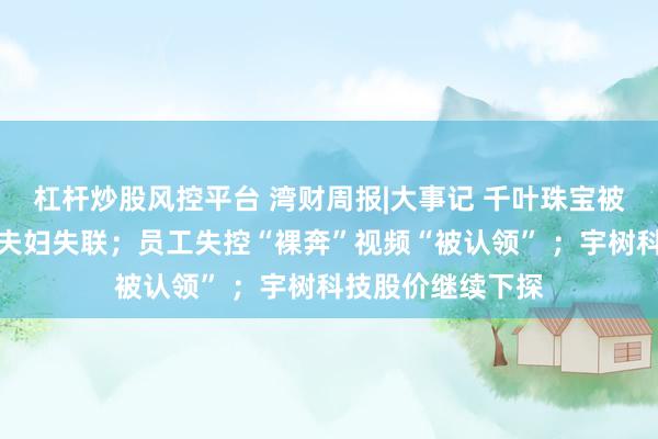 杠杆炒股风控平台 湾财周报|大事记 千叶珠宝被曝欠薪，创始人夫妇失联；员工失控“裸奔”视频“被认领” ；宇树科技股价继续下探