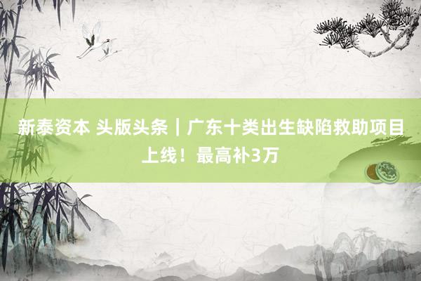 新泰资本 头版头条｜广东十类出生缺陷救助项目上线！最高补3万