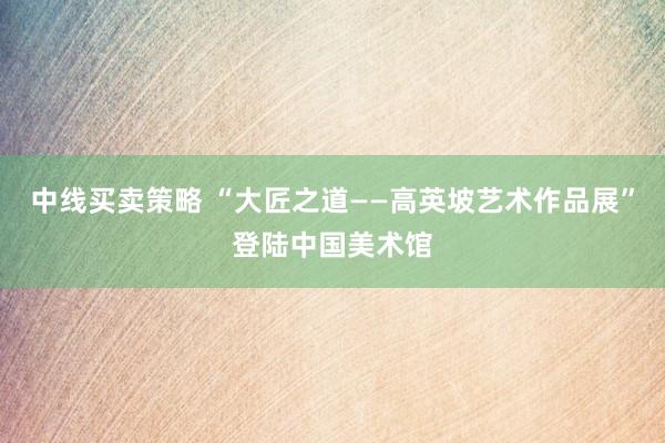 中线买卖策略 “大匠之道——高英坡艺术作品展”登陆中国美术馆