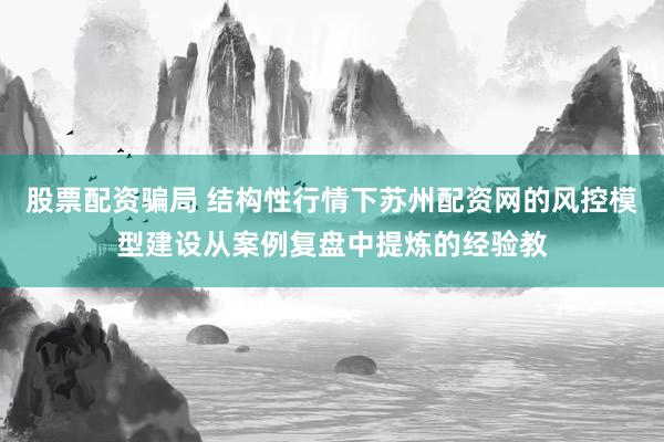 股票配资骗局 结构性行情下苏州配资网的风控模型建设从案例复盘中提炼的经验教