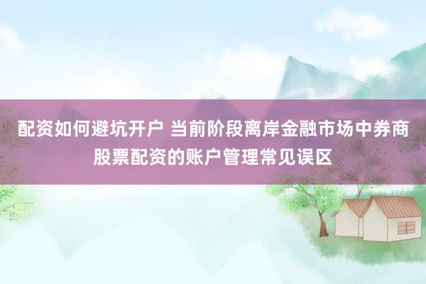 配资如何避坑开户 当前阶段离岸金融市场中券商股票配资的账户管理常见误区