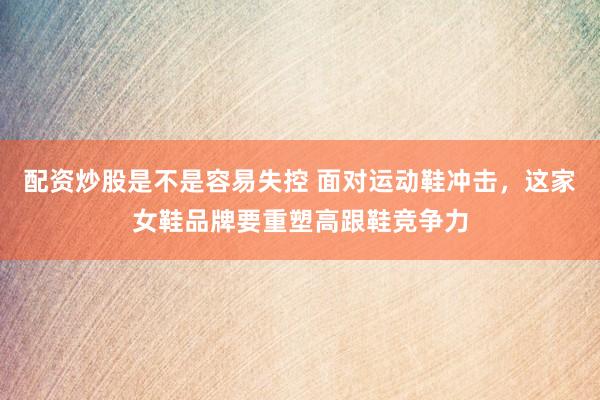 配资炒股是不是容易失控 面对运动鞋冲击，这家女鞋品牌要重塑高跟鞋竞争力