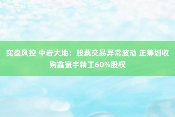 实盘风控 中岩大地：股票交易异常波动 正筹划收购鑫寰宇精工60%股权