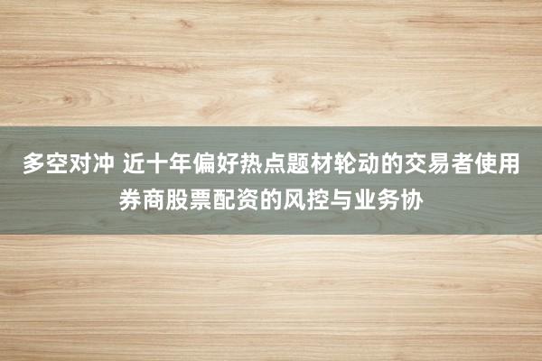 多空对冲 近十年偏好热点题材轮动的交易者使用券商股票配资的风控与业务协