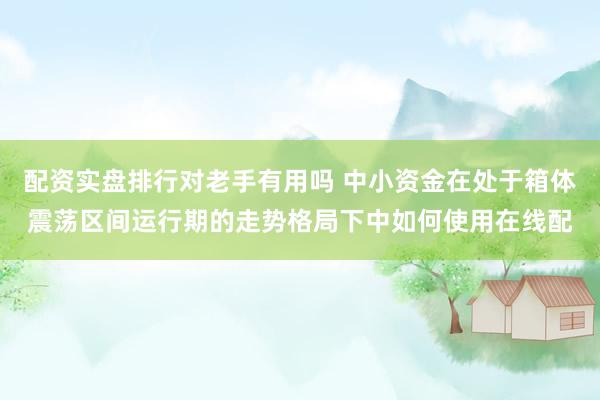 配资实盘排行对老手有用吗 中小资金在处于箱体震荡区间运行期的走势格局下中如何使用在线配