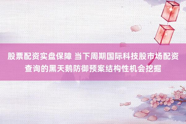 股票配资实盘保障 当下周期国际科技股市场配资查询的黑天鹅防御预案结构性机会挖掘