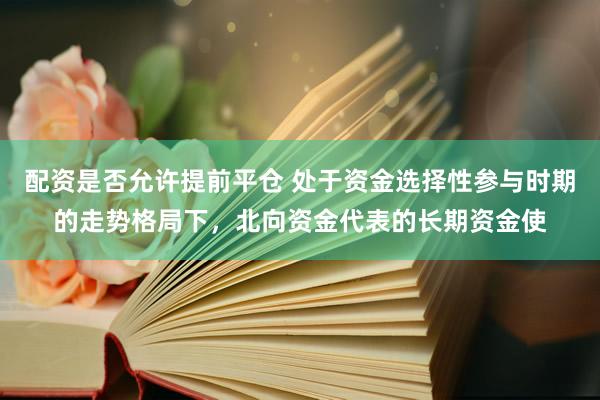 配资是否允许提前平仓 处于资金选择性参与时期的走势格局下，北向资金代表的长期资金使