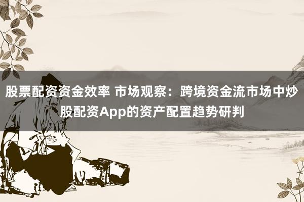 股票配资资金效率 市场观察：跨境资金流市场中炒股配资App的资产配置趋势研判