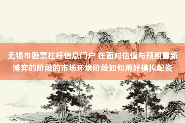 无锡市股票杠杆信息门户 在面对估值与预期重新博弈的阶段的市场环境阶段如何用好模拟配资